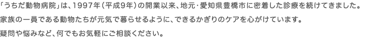 「うちだ動物病院」は、1997年（平成9年）の開業以来、地元・愛知県豊橋市に密着した診療を続けてきました。家族の一員である動物たちが元気で暮らせるように、できるかぎりのケアを心がけています。疑問や悩みなど、何でもお気軽にご相談ください。