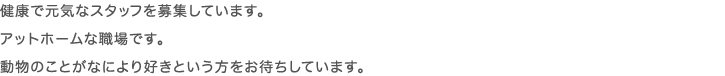健康で元気なスタッフを募集しています。アットホームな職場です。動物のことがなにより好きという方をお待ちしています。